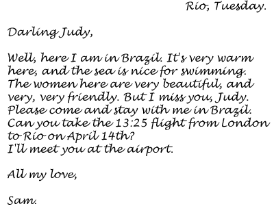 Rio, Tuesday. Darling Judy, Well, here I am in Brazil. It's very warm here, and the sea is nice for swimming. The women here are very beautiful, and very, very friendly. But I miss you, Judy. Please come and stay with me in Brazil. Can you take the 13:25 flight from London to Rio on April 14th? I'll meet you at the airport.All my love,Sam.
